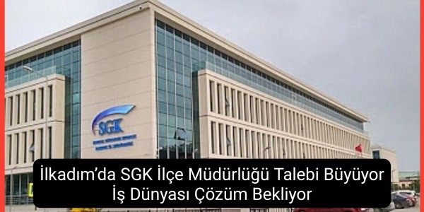 İlkadım’da SGK İlçe Müdürlüğü Talebi Büyüyor İş Dünyası Çözüm Bekliyor